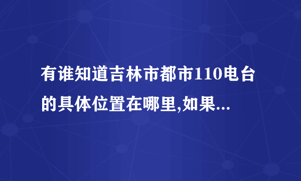 有谁知道吉林市都市110电台的具体位置在哪里,如果从火车站走的话要做几路车能到那里