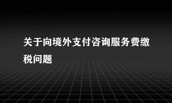 关于向境外支付咨询服务费缴税问题