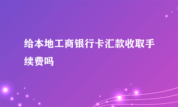 给本地工商银行卡汇款收取手续费吗