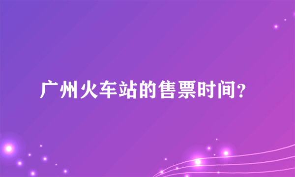 广州火车站的售票时间？