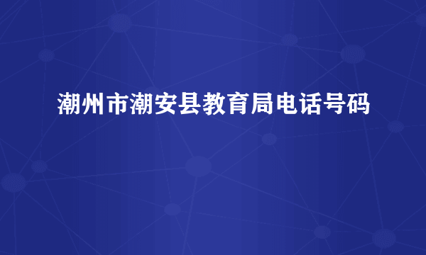 潮州市潮安县教育局电话号码