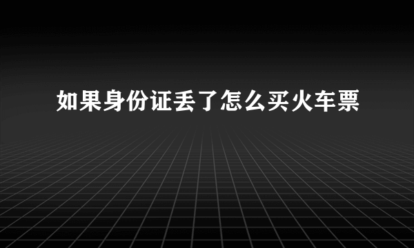 如果身份证丢了怎么买火车票