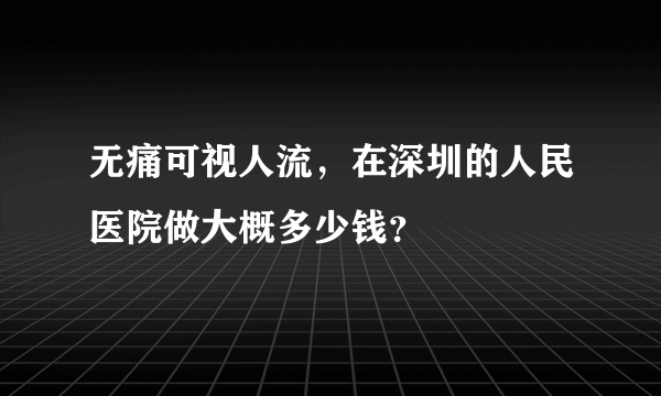 无痛可视人流，在深圳的人民医院做大概多少钱？