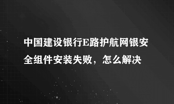 中国建设银行E路护航网银安全组件安装失败，怎么解决