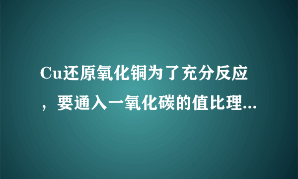 Cu还原氧化铜为了充分反应，要通入一氧化碳的值比理论值要大还是要小？为什么？