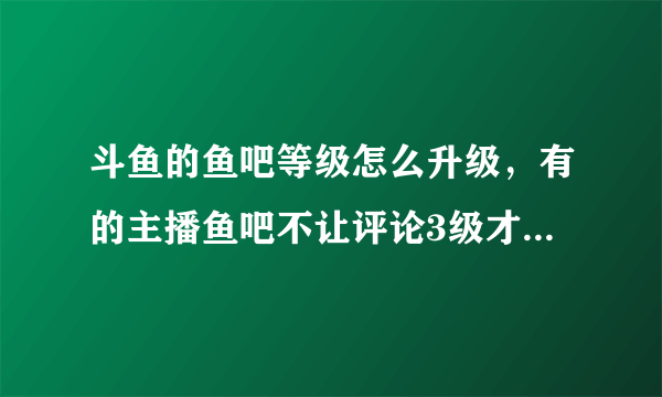 斗鱼的鱼吧等级怎么升级，有的主播鱼吧不让评论3级才能评论，鱼吧等级能快速升到3级？