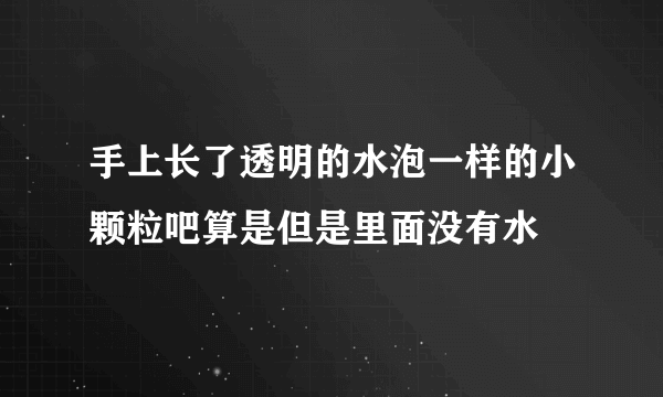 手上长了透明的水泡一样的小颗粒吧算是但是里面没有水