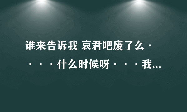 谁来告诉我 哀君吧废了么····什么时候呀···我昨天看他还好好的 还没送他一程那~~·