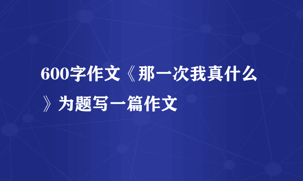 600字作文《那一次我真什么》为题写一篇作文