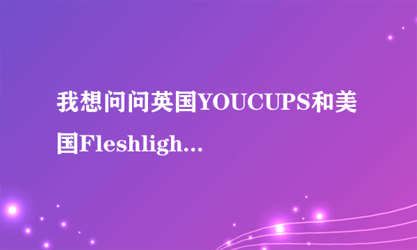 我想问问英国YOUCUPS和美国Fleshlight 哪个性价比高？？求回答