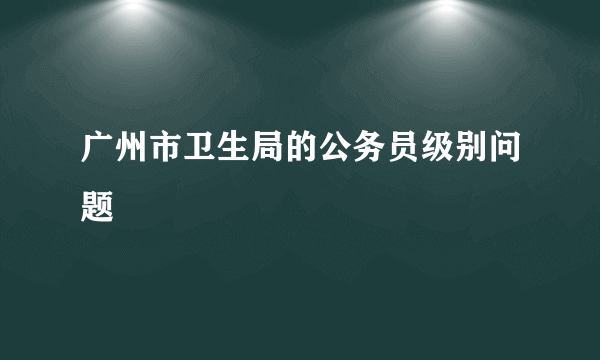 广州市卫生局的公务员级别问题