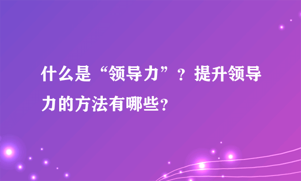 什么是“领导力”？提升领导力的方法有哪些？