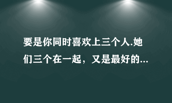 要是你同时喜欢上三个人.她们三个在一起，又是最好的朋友.该怎么办?