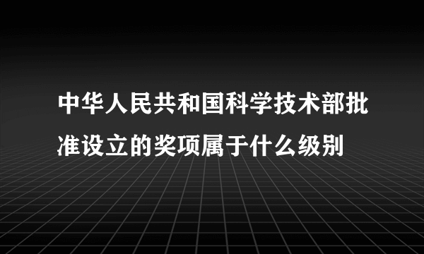 中华人民共和国科学技术部批准设立的奖项属于什么级别