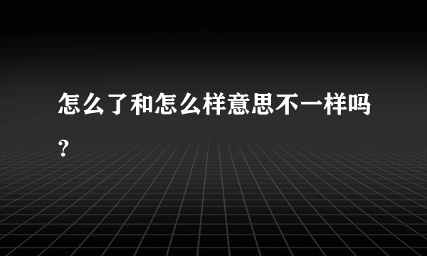 怎么了和怎么样意思不一样吗？