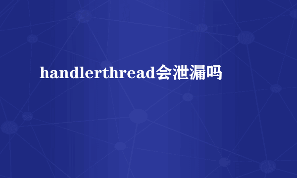 handlerthread会泄漏吗