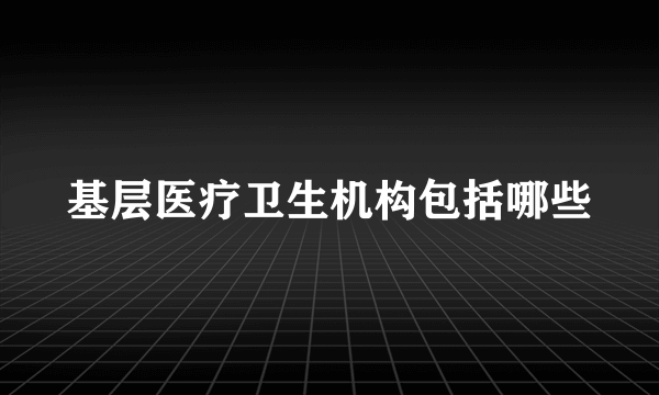 基层医疗卫生机构包括哪些