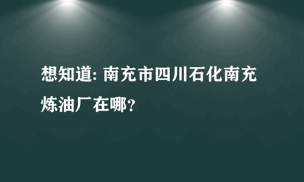 想知道: 南充市四川石化南充炼油厂在哪？