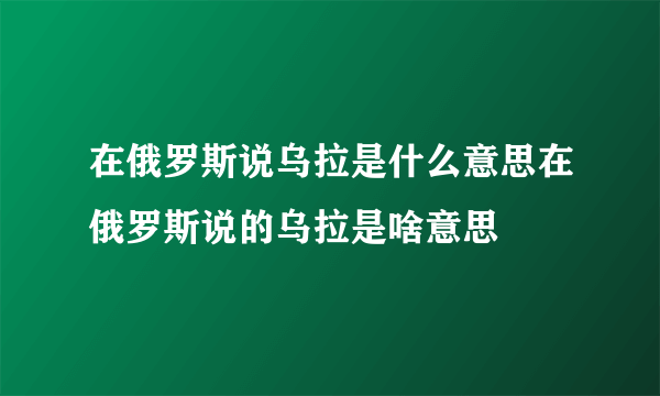 在俄罗斯说乌拉是什么意思在俄罗斯说的乌拉是啥意思