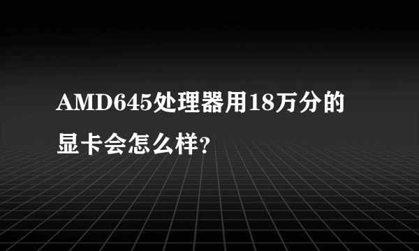 AMD645处理器用18万分的显卡会怎么样？