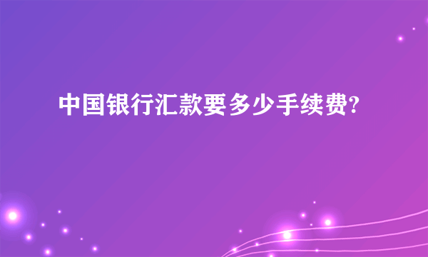 中国银行汇款要多少手续费?