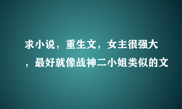 求小说，重生文，女主很强大，最好就像战神二小姐类似的文