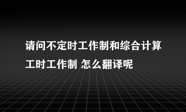 请问不定时工作制和综合计算工时工作制 怎么翻译呢