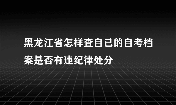 黑龙江省怎样查自己的自考档案是否有违纪律处分