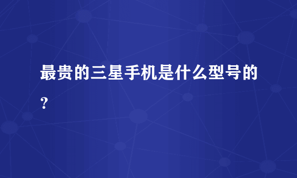 最贵的三星手机是什么型号的？