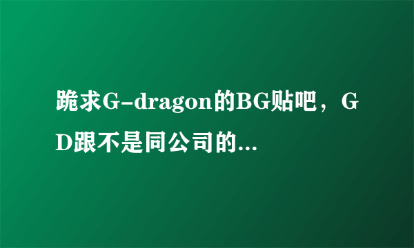 跪求G-dragon的BG贴吧，GD跟不是同公司的女明星的