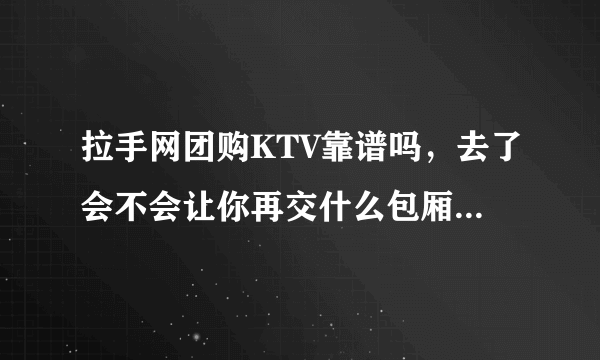 拉手网团购KTV靠谱吗，去了会不会让你再交什么包厢费 之类的 ，就是怕去了被骗