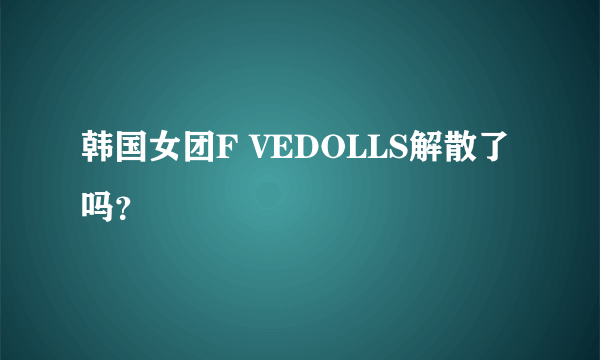 韩国女团F VEDOLLS解散了吗？