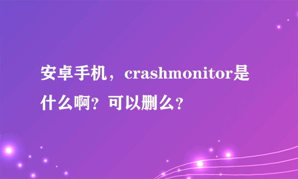 安卓手机，crashmonitor是什么啊？可以删么？