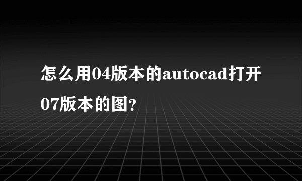 怎么用04版本的autocad打开07版本的图？