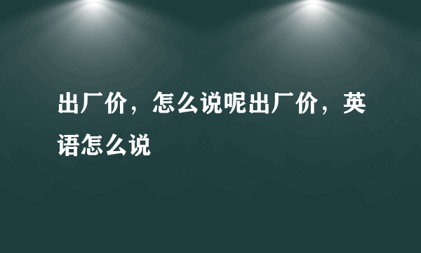 出厂价，怎么说呢出厂价，英语怎么说