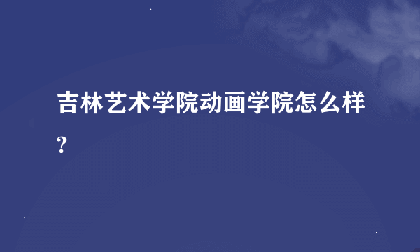 吉林艺术学院动画学院怎么样?