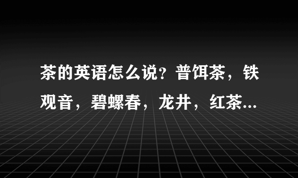 茶的英语怎么说？普饵茶，铁观音，碧螺春，龙井，红茶，绿茶，黑茶，茉莉花，玫瑰花和毛峰等英语各怎么说