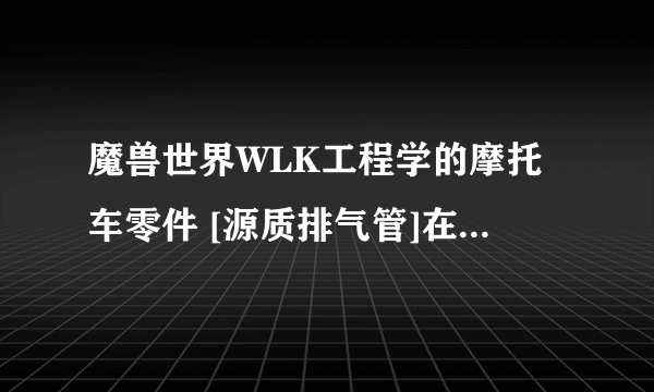 魔兽世界WLK工程学的摩托车零件 [源质排气管]在哪里买？