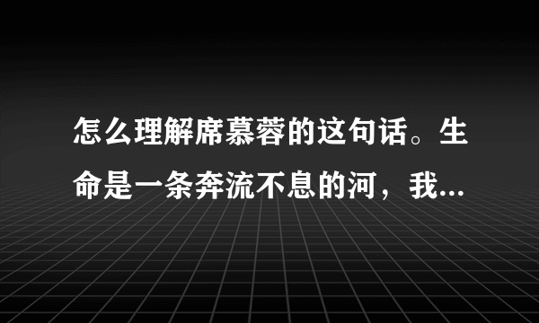 怎么理解席慕蓉的这句话。生命是一条奔流不息的河，我们都是那个过河的人。