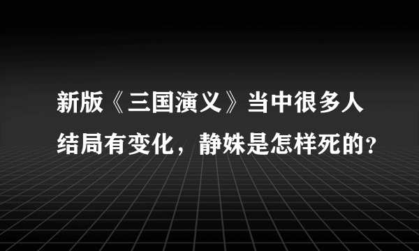 新版《三国演义》当中很多人结局有变化，静姝是怎样死的？