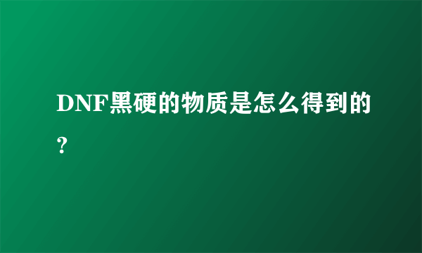 DNF黑硬的物质是怎么得到的?