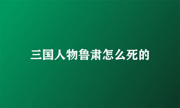 三国人物鲁肃怎么死的