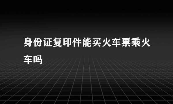 身份证复印件能买火车票乘火车吗