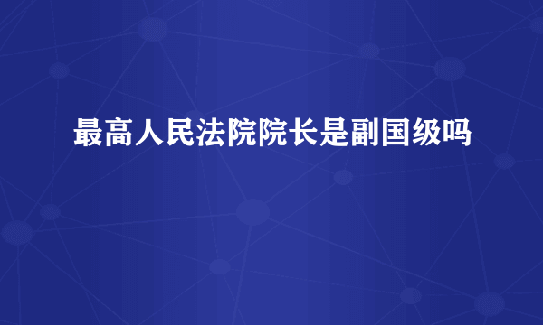 最高人民法院院长是副国级吗