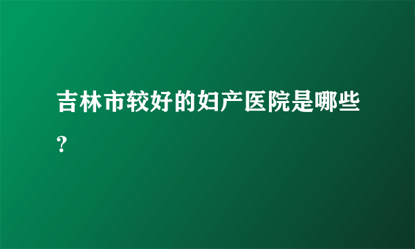 吉林市较好的妇产医院是哪些？