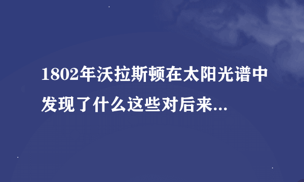 1802年沃拉斯顿在太阳光谱中发现了什么这些对后来的认知有何帮助