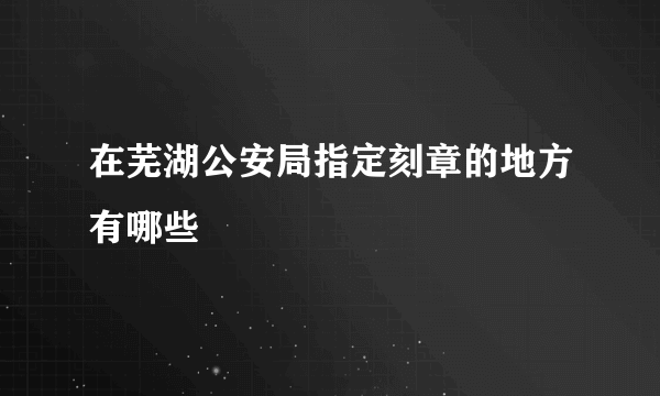 在芜湖公安局指定刻章的地方有哪些