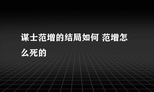 谋士范增的结局如何 范增怎么死的