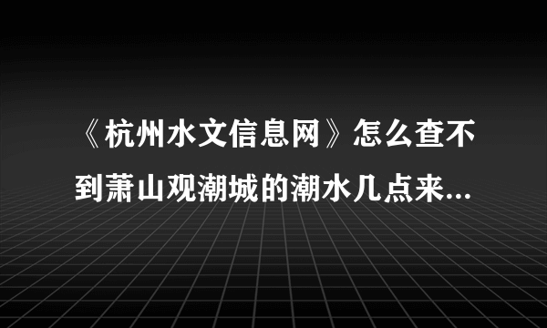 《杭州水文信息网》怎么查不到萧山观潮城的潮水几点来的时间了？