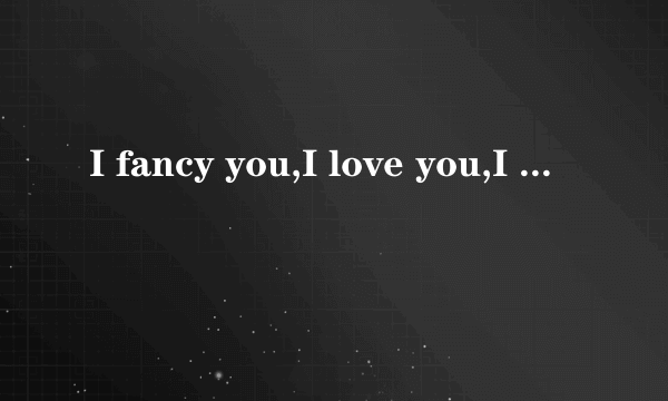 I fancy you,I love you,I like you,I found of you的区别